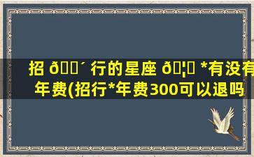 招 🐴 行的星座 🦊 *
有没有年费(招行*
年费300可以退吗)
